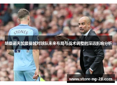 胡桑诺夫加盟曼城对球队未来布局与战术调整的深远影响分析