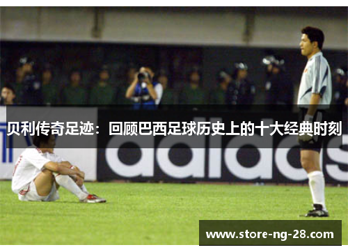 贝利传奇足迹：回顾巴西足球历史上的十大经典时刻