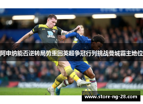 阿申纳能否逆转局势重回英超争冠行列挑战曼城霸主地位