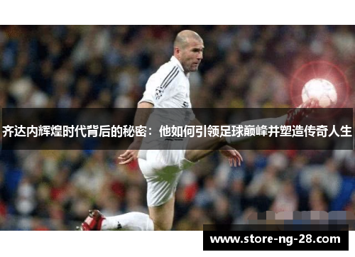 齐达内辉煌时代背后的秘密：他如何引领足球巅峰并塑造传奇人生