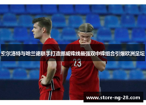 索尔洛特与哈兰德联手打造挪威锋线最强双中锋组合引爆欧洲足坛