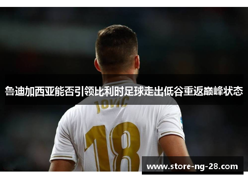 鲁迪加西亚能否引领比利时足球走出低谷重返巅峰状态 鲁迪加西亚能否引领比利时足球走出低谷重返巅峰状态