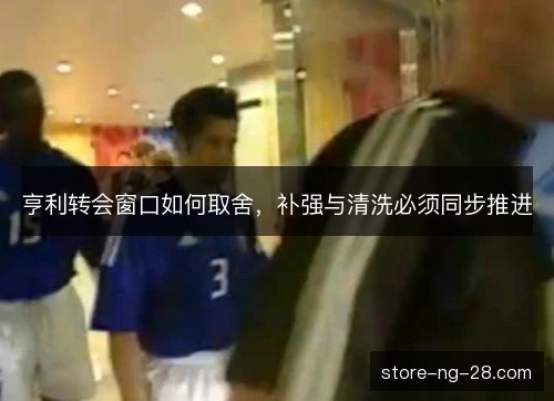 亨利转会窗口如何取舍,补强与清洗必须同步推进 亨利转会窗口如何取舍,补强与清洗必须同步推进